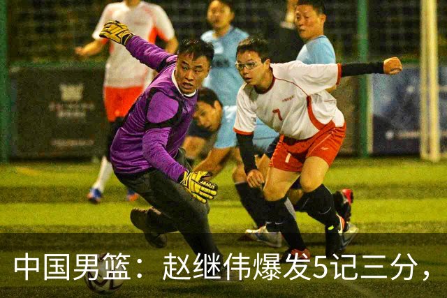 中国男篮：赵继伟爆发5记三分，奇兵17分，林庭谦空砍28分